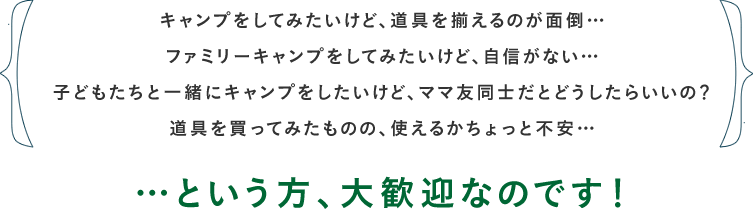 キャンプをしてみたいけど、道具を揃えるのが面倒… ファミリーキャンプをしてみたいけど、自信がない… 子どもたちと一緒にキャンプをしたいけど、ママ友同士だとどうしたらいいの？ 道具を買ってみたものの、使えるかちょっと不安… …という方、大歓迎なのです！